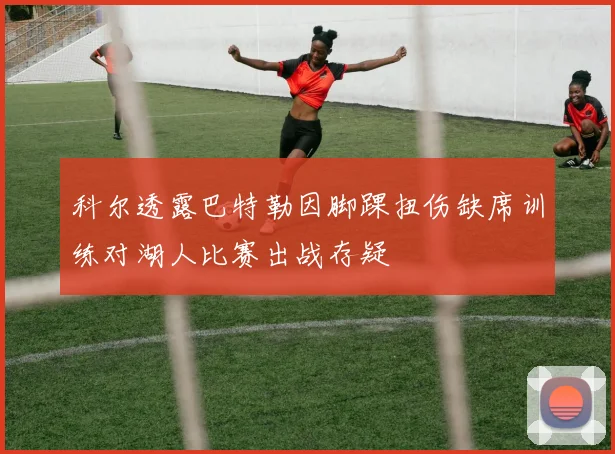 科尔透露巴特勒因脚踝扭伤缺席训练对湖人比赛出战存疑