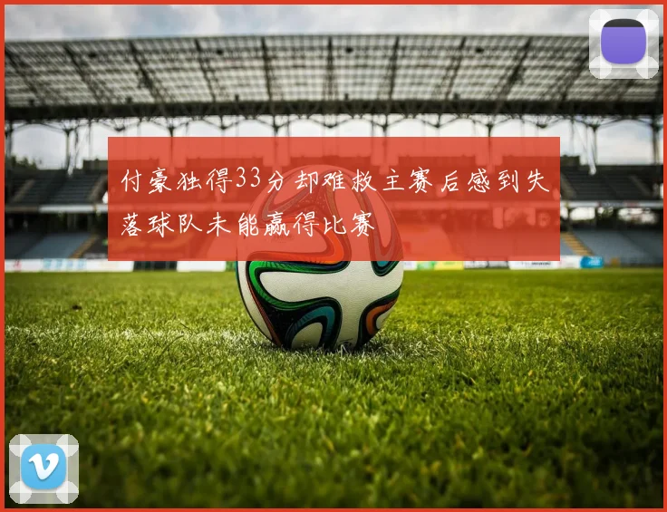 付豪独得33分却难救主赛后感到失落球队未能赢得比赛