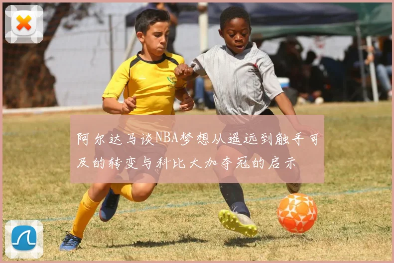 阿尔达马谈NBA梦想从遥远到触手可及的转变与科比大加夺冠的启示