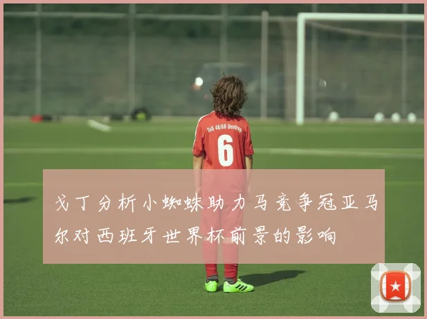 戈丁分析小蜘蛛助力马竞争冠亚马尔对西班牙世界杯前景的影响