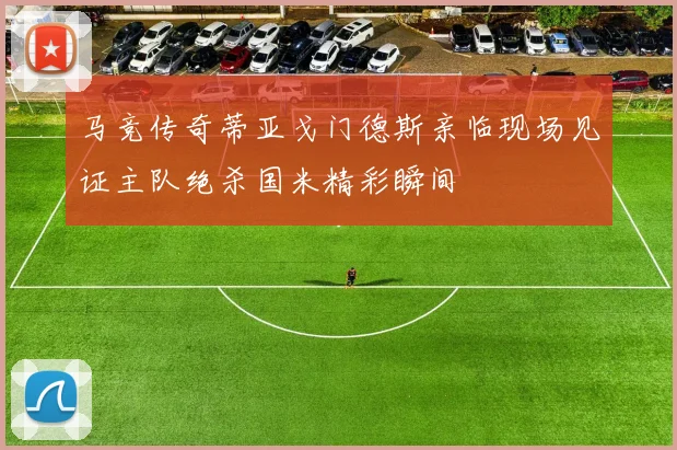 马竞传奇蒂亚戈门德斯亲临现场见证主队绝杀国米精彩瞬间