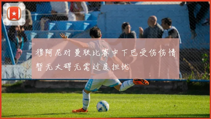 穆阿尼对曼联比赛中下巴受伤伤情暂无大碍无需过度担忧