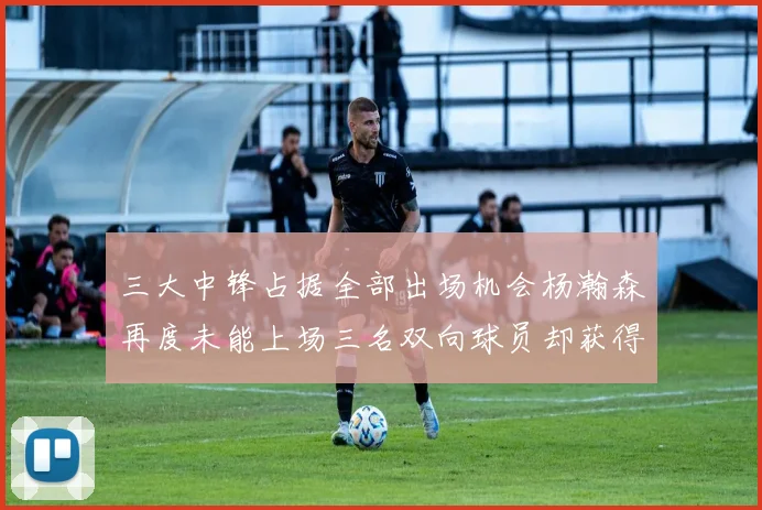 三大中锋占据全部出场机会杨瀚森再度未能上场三名双向球员却获得机会