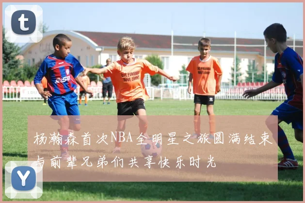 杨瀚森首次NBA全明星之旅圆满结束与前辈兄弟们共享快乐时光