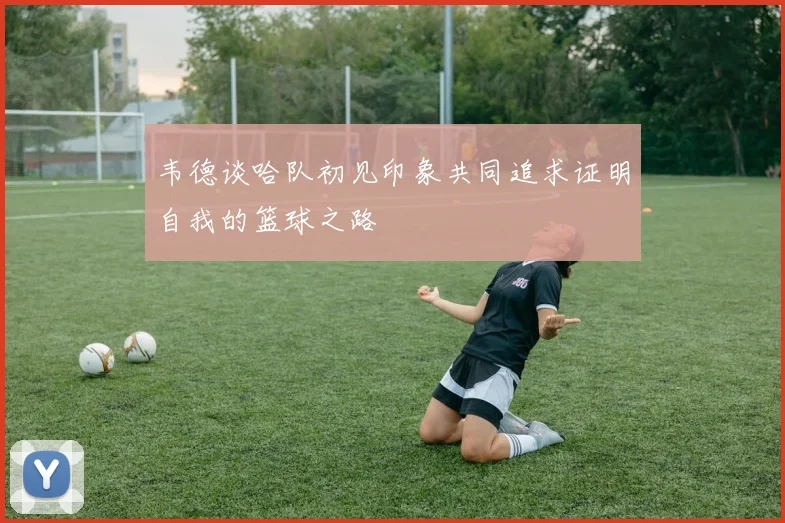 韦德谈哈队初见印象共同追求证明自我的篮球之路