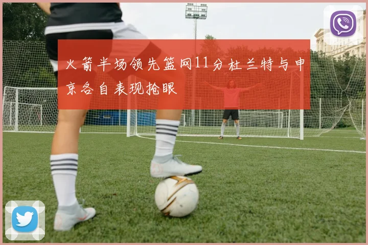 火箭半场领先篮网11分杜兰特与申京各自表现抢眼