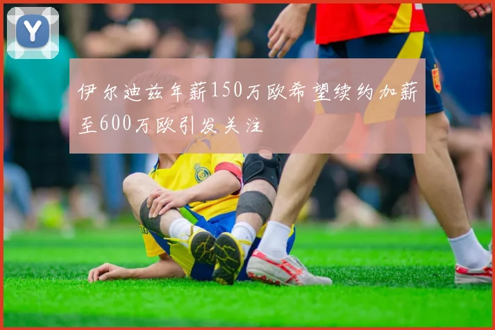 伊尔迪兹年薪150万欧希望续约加薪至600万欧引发关注