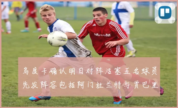 乌度卡确认明日对阵活塞五名球员先发阵容包括阿门杜兰特与贾巴里申京亚当斯