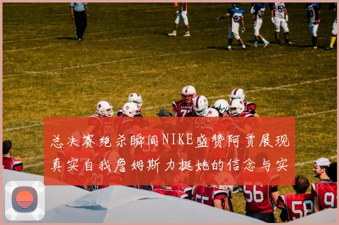 总决赛绝杀瞬间NIKE盛赞阿贾展现真实自我詹姆斯力挺她的信念与实力