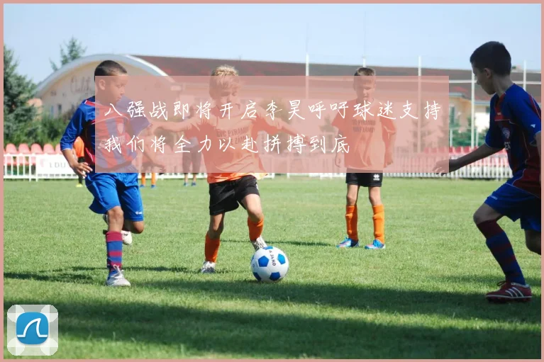 八强战即将开启李昊呼吁球迷支持我们将全力以赴拼搏到底