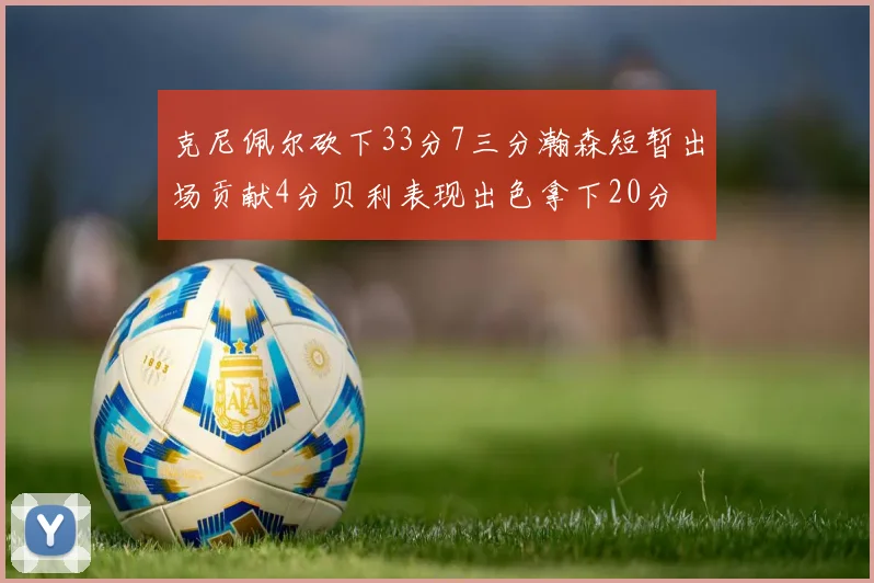 克尼佩尔砍下33分7三分瀚森短暂出场贡献4分贝利表现出色拿下20分