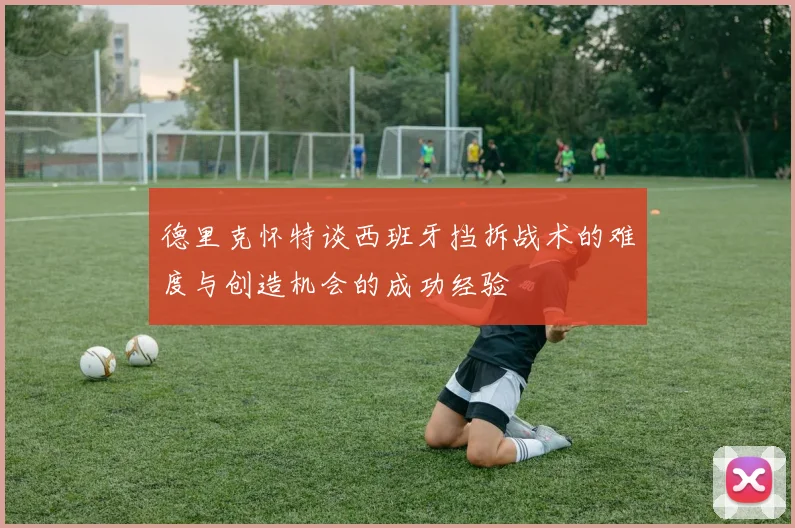 德里克怀特谈西班牙挡拆战术的难度与创造机会的成功经验