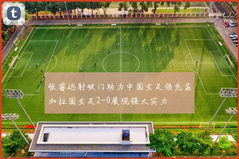 张睿远射破门助力中国女足领先孟加拉国女足2-0展现强大实力