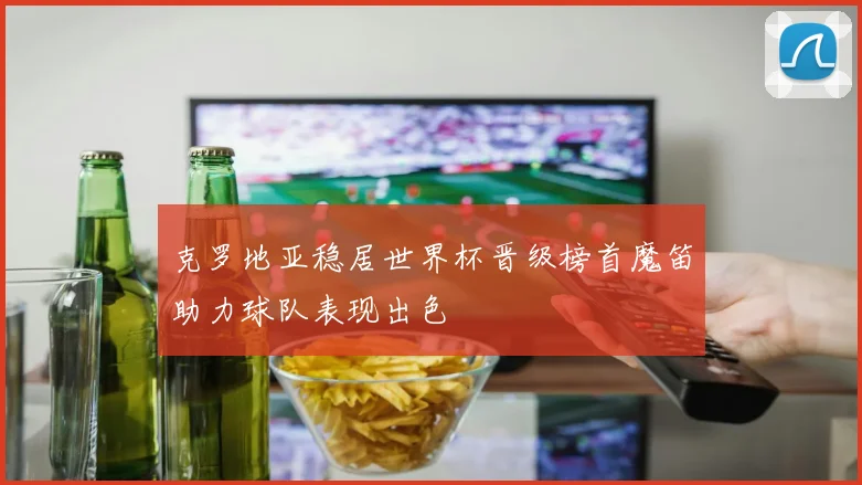 克罗地亚稳居世界杯晋级榜首魔笛助力球队表现出色