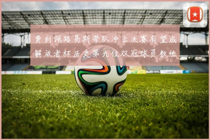 费利佩路易斯带队冲击决赛有望成解放者杯历史第九位双冠球员教练