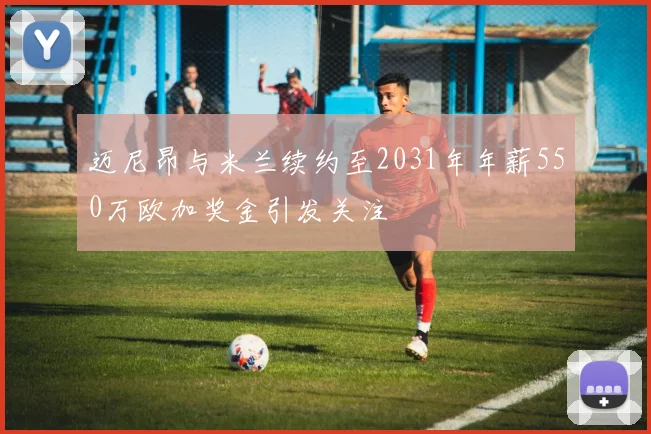 迈尼昂与米兰续约至2031年年薪550万欧加奖金引发关注