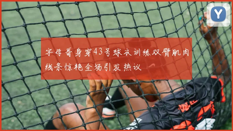 字母哥身穿43号球衣训练双臂肌肉线条惊艳全场引发热议