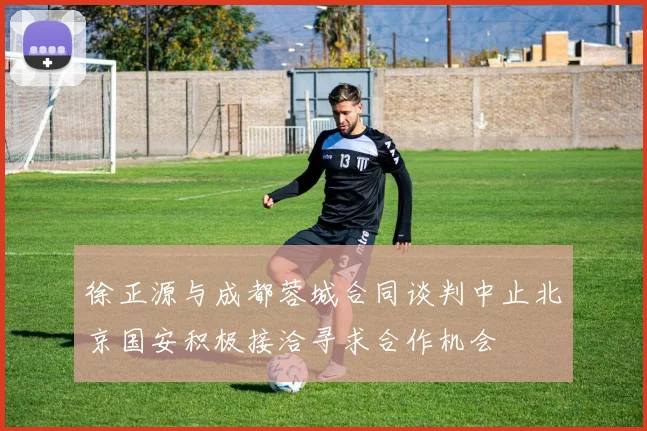 徐正源与成都蓉城合同谈判中止北京国安积极接洽寻求合作机会